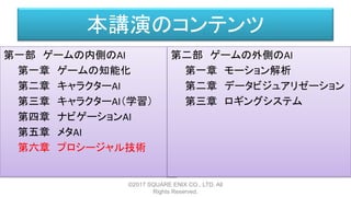 本講演のコンテンツ
第一部 ゲームの内側のAI
第一章 ゲームの知能化
第二章 キャラクターAI
第三章 キャラクターAI（学習）
第四章 ナビゲーションAI
第五章 メタAI
第六章 プロシージャル技術
©2017 SQUARE ENIX CO., LTD. All
Rights Reserved.
第二部 ゲームの外側のAI
第一章 モーション解析
第二章 データビジュアリゼーション
第三章 ロギングシステム
 