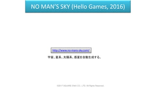 NO MAN’S SKY (Hello Games, 2016)
http://www.no-mans-sky.com/
宇宙、星系、太陽系、惑星を自動生成する。
©2017 SQUARE ENIX CO., LTD. All Rights Reserved.
 