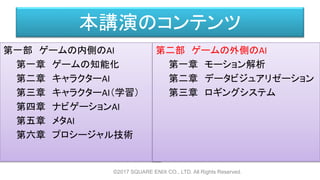 本講演のコンテンツ
第一部 ゲームの内側のAI
第一章 ゲームの知能化
第二章 キャラクターAI
第三章 キャラクターAI（学習）
第四章 ナビゲーションAI
第五章 メタAI
第六章 プロシージャル技術
©2017 SQUARE ENIX CO., LTD. All Rights Reserved.
第二部 ゲームの外側のAI
第一章 モーション解析
第二章 データビジュアリゼーション
第三章 ロギングシステム
 