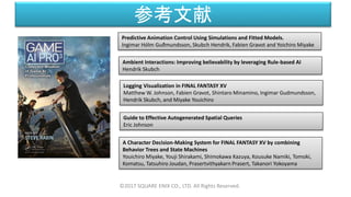 参考文献
©2017 SQUARE ENIX CO., LTD. All Rights Reserved.
Predictive Animation Control Using Simulations and Fitted Models.
Ingimar Hólm Guðmundsson, Skubch Hendrik, Fabien Gravot and Yoichiro Miyake
Ambient Interactions: Improving believability by leveraging Rule-based AI
Hendrik Skubch
Logging Visualization in FINAL FANTASY XV
Matthew W. Johnson, Fabien Gravot, Shintaro Minamino, Ingimar Gudmundsson,
Hendrik Skubch, and Miyake Youichiro
Guide to Effective Autogenerated Spatial Queries
Eric Johnson
A Character Decision-Making System for FINAL FANTASY XV by combining
Behavior Trees and State Machines
Youichiro Miyake, Youji Shirakami, Shimokawa Kazuya, Kousuke Namiki, Tomoki,
Komatsu, Tatsuhiro Joudan, Prasertvithyakarn Prasert, Takanori Yokoyama
 