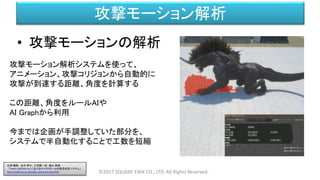 攻撃モーション解析
©2017 SQUARE ENIX CO., LTD. All Rights Reserved.
• 攻撃モーションの解析
攻撃モーション解析システムを使って、
アニメーション、攻撃コリジョンから自動的に
攻撃が到達する距離、角度を計算する
この距離、角度をルールAIや
AI Graphから利用
今までは企画が手調整していた部分を、
システムで半自動化することで工数を短縮
白神 陽嗣 、並木 幸介、三宅陽一郎、横山 貴規
「FINAL FANTASY XV におけるキャラクターAIの意思決定システム」
http://cedil.cesa.or.jp/cedil_sessions/view/1437
 