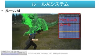 ルールAIシステム
• ルールAI
©2017 SQUARE ENIX CO., LTD. All Rights Reserved.
ベヒモスの
ルール
白神 陽嗣 、並木 幸介、三宅陽一郎、横山 貴規
「FINAL FANTASY XV におけるキャラクターAIの意思決定システム」
http://cedil.cesa.or.jp/cedil_sessions/view/1437
 