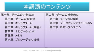 本講演のコンテンツ
第一部 ゲームの内側のAI
第一章 ゲームの知能化
第二章 キャラクターAI
第三章 キャラクターAI（学習）
第四章 ナビゲーションAI
第五章 メタAI
第六章 プロシージャル技術
©2017 SQUARE ENIX CO., LTD. All Rights Reserved.
第二部 ゲームの外側のAI
第一章 モーション解析
第二章 データビジュアリゼーション
第三章 ロギングシステム
 