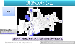 通常のメッシュ
©2017 SQUARE ENIX CO., LTD. All Rights Reserved.
通常
通常メッシュ表現。水面や天井がある場所をカラー表現する。
Logging Visualization in FINAL FANTASY XV
Matthew W. Johnson, Fabien Gravot, Shintaro Minamino, Ingimar Gudmundsson, Hendrik Skubch, and Miyake Youichiro
グラヴォ ファビアン、 下川 和也、
Hendrik Skubch、Ingimar Gudmundsson
「FINAL FANTASY XV における
キャラクターナビゲーションパイプライン 」
http://cedil.cesa.or.jp/cedil_sessions/view/1656
 