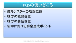 PQSの使いどころ
• 敵モンスターの攻撃位置
• 味方の戦闘位置
• 味方の会話位置
• 街中における群衆生成ポイント
©2017 SQUARE ENIX CO., LTD. All Rights Reserved.
 
