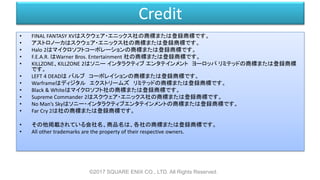Credit
• FINAL FANTASY XVはスクウェア・エニックス社の商標または登録商標です。
• アストロノーカはスクウェア・エニックス社の商標または登録商標です。
• Halo 2はマイクロソフトコーポレーションの商標または登録商標です。
• F.E.A.R. はWarner Bros. Entertainment 社の商標または登録商標です。
• KILLZONE、KILLZONE 2はソニー インタラクティブ エンタテインメント ヨーロッパ リミテッドの商標または登録商標
です。
• LEFT 4 DEADは バルブ コーポレイションの商標または登録商標です。
• Warframeはディジタル エクストリームズ リミテッドの商標または登録商標です。
• Black & Whiteはマイクロソフト社の商標または登録商標です。
• Supreme Commander 2はスクウェア・エニックス社の商標または登録商標です。
• No Man’s Skyはソニー・インタラクティブエンタテインメントの商標または登録商標です。
• Far Cry 2は社の商標または登録商標です。
• その他掲載されている会社名、商品名は、各社の商標または登録商標です。
• All other trademarks are the property of their respective owners.
©2017 SQUARE ENIX CO., LTD. All Rights Reserved.
 
