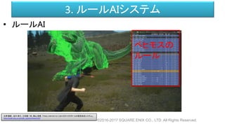 3. ルールAIシステム
• ルールAI
©2016-2017 SQUARE ENIX CO., LTD. All Rights Reserved.
ベヒモスの
ルール
白神 陽嗣 、並木 幸介、三宅陽一郎、横山 貴規 「FINAL FANTASY XV におけるキャラクターAIの意思決定システム」
http://cedil.cesa.or.jp/cedil_sessions/view/1437
 