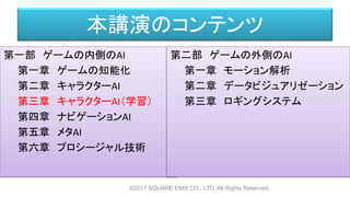 本講演のコンテンツ
第一部 ゲームの内側のAI
第一章 ゲームの知能化
第二章 キャラクターAI
第三章 キャラクターAI（学習）
第四章 ナビゲーションAI
第五章 メタAI
第六章 プロシージャル技術
©2017 SQUARE ENIX CO., LTD. All Rights Reserved.
第二部 ゲームの外側のAI
第一章 モーション解析
第二章 データビジュアリゼーション
第三章 ロギングシステム
 