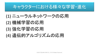 キャラクターにおける様々な学習・進化
(1) ニューラルネットワークの応用
(2) 機械学習の応用
(3) 強化学習の応用
(4) 遺伝的アルゴリズムの応用
©2017 SQUARE ENIX CO., LTD. All Rights Reserved.
 