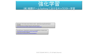 強化学習
（例）格闘ゲームTaoFeng におけるキャラクター学習
Ralf Herbrich, Thore Graepel, Joaquin Quiñonero Candela Applied Games Group,Microsoft Research
Cambridge
"Forza, Halo, Xbox Live The Magic of Research in Microsoft Products"
http://research.microsoft.com/en-us/projects/drivatar/ukstudentday.pptx
Microsoft Research Playing Machines: Machine Learning Applications in Computer Games
http://research.microsoft.com/en-us/projects/mlgames2008/
Video Games and Artificial Intelligence
http://research.microsoft.com/en-us/projects/ijcaiigames/
©2017 SQUARE ENIX CO., LTD. All Rights Reserved.
 
