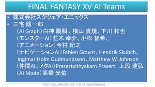 FINAL FANTASY XV AI Teams
• 株式会社スクウェア・エニックス
• 三宅 陽一郎
（AI Graph）白神 陽嗣 、横山 貴規、下川 和也
（モンスターAI）並木 幸介、小松 智希、
（アニメーション）今村 紀之
（ナビゲーションAI）Fabien Gravot、Hendrik Skubch、
Ingimar Holm Gudmundsson、Matthew W. Johnson
（仲間AI、メタAI）Prasertvithyakarn Prasert，上段 達弘
（AI Mode）高橋 光佑
©2017 SQUARE ENIX CO., LTD. All Rights Reserved.
 