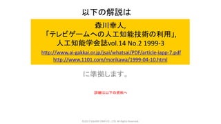 森川幸人,
「テレビゲームへの人工知能技術の利用」,
人工知能学会誌vol.14 No.2 1999-3
http://www.ai-gakkai.or.jp/jsai/whatsai/PDF/article-iapp-7.pdf
http://www.1101.com/morikawa/1999-04-10.html
に準拠します。
©2017 SQUARE ENIX CO., LTD. All Rights Reserved.
以下の解説は
詳細は以下の資料へ
 