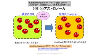 （例）④アストロノーカ
©2017 SQUARE ENIX CO., LTD. All Rights Reserved.
最初はすぐに罠にかかるが、 だんだんと罠にかからないようになる
MuuMuu, PlayStation®用ソフト「アストロノーカ」（Enix, 1998）
http://dlgames.square-enix.com/jp/psga/2008/astronoka/
http://www.muumuu.com/product.html
新世代（５～世代後）最初の世代 野菜
食べたい
世界最高峰の遺伝的アルゴリズムを使ったゲーム
（ＡＩをどうゲームに使うか、という手本のようなゲーム）
 