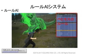 ルールAIシステム
• ルールAI
©2016-2017 SQUARE ENIX CO., LTD. All Rights Reserved.
ベヒモスの
ルール
白神 陽嗣 、並木 幸介、三宅陽一郎、横山 貴規
「FINAL FANTASY XV におけるキャラクターAIの意思決定システム」
http://cedil.cesa.or.jp/cedil_sessions/view/1437
 