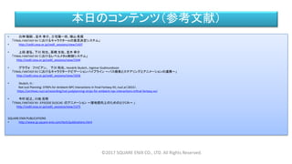 本日のコンテンツ（参考文献）
• 白神 陽嗣 、並木 幸介、三宅陽一郎、横山 貴規
「FINAL FANTASY XV におけるキャラクターAIの意思決定システム」
• http://cedil.cesa.or.jp/cedil_sessions/view/1437
• 上段 達弘、下川 和也、高橋 光佑、並木 幸介
「FINAL FANTASY XV におけるレベルメタAI制御システム」
http://cedil.cesa.or.jp/cedil_sessions/view/1544
• グラヴォ ファビアン、 下川 和也、Hendrik Skubch、Ingimar Gudmundsson
「FINAL FANTASY XV におけるキャラクターナビゲーションパイプライン ～パス検索とステアリングとアニメーションの連携～」
http://cedil.cesa.or.jp/cedil_sessions/view/1656
• Skubch, H.:
Not Just Planning: STRIPs for Ambient NPC Interactions in Final Fantasy XV, nucl.ai（2015）．
https://archives.nucl.ai/recording/not-justplanning-strips-for-ambient-npc-interactions-infinal-fantasy-xv/
• 今村 紀之、川地 克明
「FINAL FANTASY XV -EPISODE DUSCAE- のアニメーション ～接地感向上のためのとりくみ～ 」
http://cedil.cesa.or.jp/cedil_sessions/view/1375
SQUARE ENIX PUBLICATIONS
• http://www.jp.square-enix.com/tech/publications.html
©2017 SQUARE ENIX CO., LTD. All Rights Reserved.
 