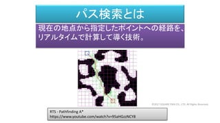 パス検索とは
現在の地点から指定したポイントへの経路を、
リアルタイムで計算して導く技術。
RTS - Pathfinding A*
https://www.youtube.com/watch?v=95aHGzzNCY8
©2017 SQUARE ENIX CO., LTD. All Rights Reserved.
 