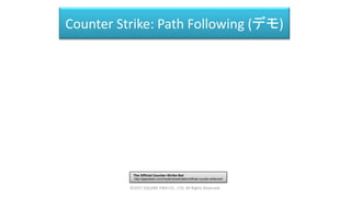 Counter Strike: Path Following (デモ)
The Official Counter-Strike Bot
http://aigamedev.com/insider/presentation/official-counter-strike-bot/
©2017 SQUARE ENIX CO., LTD. All Rights Reserved.
 