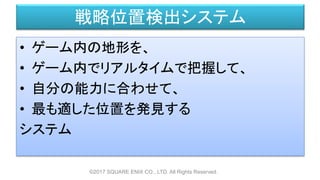 戦略位置検出システム
• ゲーム内の地形を、
• ゲーム内でリアルタイムで把握して、
• 自分の能力に合わせて、
• 最も適した位置を発見する
システム
©2017 SQUARE ENIX CO., LTD. All Rights Reserved.
 