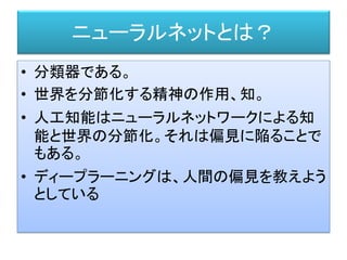 ニューラルネットとは？
• 分類器である。
• 世界を分節化する精神の作用、知。
• 人工知能はニューラルネットワークによる知
能と世界の分節化。それは偏見に陥ることで
もある。
• ディープラーニングは、人間の偏見を教えよう
としている
 