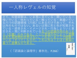 一人称レヴェルの知覚
さて、知覚経験は、いま現に見ている・聞いている・
嗅いでいる・味わっている・触っている・意識いてい
る六つの認識領域（六処）にあるだけであって、それ
以外のものではない。あるいは現に形と色が知覚され
ている・感受され・イメージされ・行為しよういと意
志され・現に判断されている五つの認識作用のあつま
り（五蘊）のみである。ここに言語のみによって虚構
された長時間的世界はない。これがいまここで経験し
ている「すべて」なのだ。これ以外はことばと推論に
基づく虚構なのである。
（「認識論と論理学」春秋社、P.266）
 