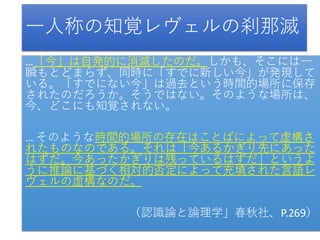 一人称の知覚レヴェルの刹那滅
…「今」は自発的に消滅したのだ。しかも、そこには一
瞬もとどまらず、同時に「すでに新しい今」が発現して
いる。「すでにない今」は過去という時間的場所に保存
されたのだろうか。そうではない。そのような場所は、
今、どこにも知覚されない。
… そのような時間的場所の存在はことばによって虚構さ
れたものなのである。それは「今あるかぎり先にあった
はずだ。今あったかぎりは残っているはずだ」というよ
うに推論に基づく相対的否定によって充填された言語レ
ヴェルの虚構なのだ。
（認識論と論理学」春秋社、P.269）
 
