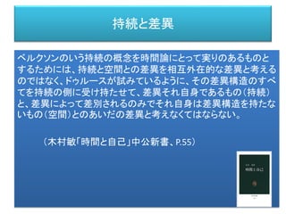 持続と差異
ベルクソンのいう持続の概念を時間論にとって実りのあるものと
するためには、持続と空間との差異を相互外在的な差異と考える
のではなく、ドゥルースが試みているように、その差異構造のすべ
てを持続の側に受け持たせて、差異それ自身であるもの（持続）
と、差異によって差別されるのみでそれ自身は差異構造を持たな
いもの（空間）とのあいだの差異と考えなくてはならない。
（木村敏「時間と自己」中公新書、P.55）
 
