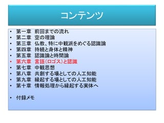 コンテンツ
• 第一章 前回までの流れ
• 第二章 空の理論
• 第三章 仏教、特に中観派をめぐる認識論
• 第四章 持続と身体と精神
• 第五章 認識論と時間論
• 第六章 言語（ロゴス）と認識
• 第七章 中観思想
• 第八章 共創する場としての人工知能
• 第九章 縁起する場としての人工知能
• 第十章 情報処理から縁起する実体へ
• 付録メモ
 