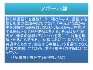 アポーハ論
彼らは言語知を推論知の一種とみなす。言語は推
論と別個の認識手段ではない。「牛」という語から
牛を理解する過程は、煙という証因から火を推理
する過程と同じだと彼らは考える。それは語や証
因が、他者の排除（アポーハ）を通して、対象を理
解させるからである。…仏教において、個々の牛に
共通するものは、実在する牛性という普遍ではなく、
他者の排除、すなわち、非牛（馬等）の排除に他な
らない。
（「認識論と論理学」春秋社、P.57）
 