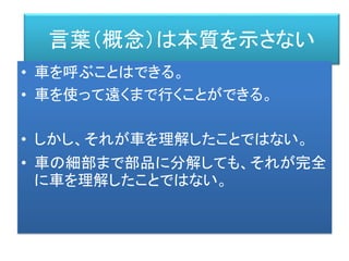 言葉（概念）は本質を示さない
• 車を呼ぶことはできる。
• 車を使って遠くまで行くことができる。
• しかし、それが車を理解したことではない。
• 車の細部まで部品に分解しても、それが完全
に車を理解したことではない。
 