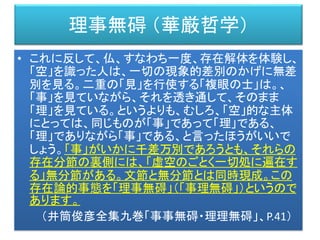 理事無碍 （華厳哲学）
• これに反して、仏、すなわち一度、存在解体を体験し、
「空」を識った人は、一切の現象的差別のかげに無差
別を見る。二重の「見」を行使する「複眼の士」は。、
「事」を見ていながら、それを透き通して、そのまま
「理」を見ている。というよりも、むしろ、「空」的な主体
にとっては、同じものが「事」であって「理」である、
「理」でありながら「事」である、と言ったほうがいいで
しょう。「事」がいかに千差万別であろうとも、それらの
存在分節の裏側には、「虚空のごとく一切処に遍在す
る」無分節がある。文節と無分節とは同時現成。この
存在論的事態を「理事無碍」（「事理無碍」）というので
あります。
（井筒俊彦全集九巻「事事無碍・理理無碍」、P.41）
 
