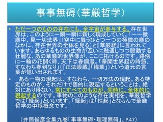 事事無碍（華厳哲学）
• ただ一つのものの存在にも、全宇宙が参与する。存在世
界は、このように一瞬一瞬に新しく現成していく。「一一微
塵中、見一切法界」（空中に舞うひとつ一つの極微の塵の
なかに、存在世界の全体を見る）と『華厳経』に言われて
います。あらゆるものの生命が互いに融通しつつ脈動する
壮麗な、あの華厳的世界像が、ここに拓けるのです。路傍
に一輪の花開く時、天下は春爛漫。「華開世界起の時節、
すなわち春到なり」（『正法眼蔵』「梅華」）という道元の言
葉が憶い出されます。
• ある一物の現起は、すなわち、一切万法の現起。ある特
定のものが、それだけで個的に現起するということは、絶
対にあり得ない。常にすべてのものが、同時に、全体的に
現起するのです。事物のこのような存在実相を、華厳哲学
では「縁起」といいます。「縁起」は「性起」とならんで華厳
哲学の中枢概念です。
（井筒俊彦全集九巻「事事無碍・理理無碍」、P.47）
 
