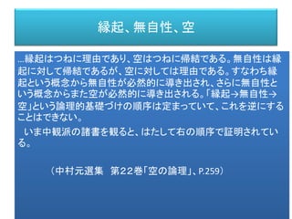 縁起、無自性、空
…縁起はつねに理由であり、空はつねに帰結である。無自性は縁
起に対して帰結であるが、空に対しては理由である。すなわち縁
起という概念から無自性が必然的に導き出され、さらに無自性と
いう概念からまた空が必然的に導き出される。「縁起→無自性→
空」という論理的基礎づけの順序は定まっていて、これを逆にする
ことはできない。
いま中観派の諸書を観ると、はたして右の順序で証明されてい
る。
（中村元選集 第２２巻「空の論理」、P.259）
 