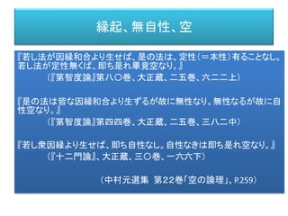 縁起、無自性、空
『若し法が因縁和合より生せば、是の法は、定性（＝本性）有ることなし。
若し法が定性無くば、即ち是れ畢竟空なり。』
（『第智度論』第八〇巻、大正蔵、二五巻、六二二上）
『是の法は皆な因縁和合より生ずるが故に無性なり。無性なるが故に自
性空なり。』
（『第智度論』第四四巻、大正蔵、二五巻、三八二中）
『若し衆因縁より生せば、即ち自性なし。自性なきは即ち是れ空なり。』
（『十二門論』、大正蔵、三〇巻、一六六下）
（中村元選集 第２２巻「空の論理」、P.259）
 