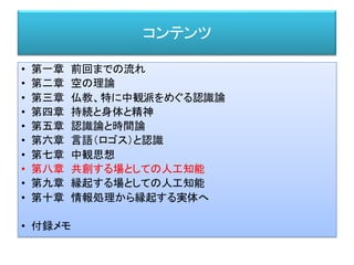 コンテンツ
• 第一章 前回までの流れ
• 第二章 空の理論
• 第三章 仏教、特に中観派をめぐる認識論
• 第四章 持続と身体と精神
• 第五章 認識論と時間論
• 第六章 言語（ロゴス）と認識
• 第七章 中観思想
• 第八章 共創する場としての人工知能
• 第九章 縁起する場としての人工知能
• 第十章 情報処理から縁起する実体へ
• 付録メモ
 