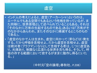 虚空
• インド人の考えによると、虚空（アーカーシャ）というのは、
エーテルでもある空間でもあるという性格を持っているが、ま
た同様に、世界原理として述べられていることもある。それは
「そのなかに万有の生起するものである」あるいは「万有がそ
のなかからあらわれ、またそのなかに帰滅するところのもの
である」。
• 「虚空のなかで人は生まれ、虚空に向かって（芽などは）発生
する。だから呼吸を念相せよ。だから虚空を念相せよ。虚空
は絶対者（ブラフマン）なりとして念相する者は、じつに虚空あ
り、光輝あり、制限なく広漠たる世界を克ち得る。そうして、呼
吸の存する範囲において欲するがままに動作し得るにいた
る。」
（中村元「空の論理」春秋社、P.208）
 