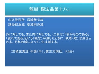 龍樹「観法品第十八」
内外我我所 尽滅無有故
諸受即為滅 受滅則身滅
外に対しても、また内に対しても、（これは）「我がものである」
「我れである」という（観念）が滅したときに、執着（取）は滅せら
れる。それの滅によって、生は滅する。
（三枝充真注「中論（中）、第三文明社、 P.489）
 