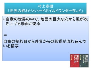 村上春樹
「世界の終わりとハードボイルドワンダーランド」
• 自我の世界の中で、地面の巨大な穴から風が吹
き上げる場面がある
＝
自我の割れ目から外界からの影響が流れ込んで
いる描写
 