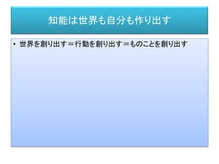 知能は世界も自分も作り出す
• 世界を創り出す＝行動を創り出す＝ものことを創り出す
 