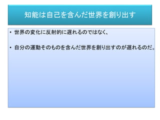 知能は自己を含んだ世界を創り出す
• 世界の変化に反射的に遅れるのではなく、
• 自分の運動そのものを含んだ世界を創り出すのが遅れるのだ。
 
