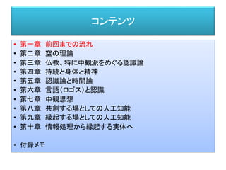 コンテンツ
• 第一章 前回までの流れ
• 第二章 空の理論
• 第三章 仏教、特に中観派をめぐる認識論
• 第四章 持続と身体と精神
• 第五章 認識論と時間論
• 第六章 言語（ロゴス）と認識
• 第七章 中観思想
• 第八章 共創する場としての人工知能
• 第九章 縁起する場としての人工知能
• 第十章 情報処理から縁起する実体へ
• 付録メモ
 