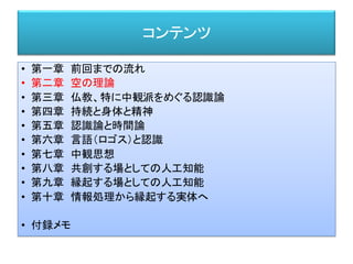 コンテンツ
• 第一章 前回までの流れ
• 第二章 空の理論
• 第三章 仏教、特に中観派をめぐる認識論
• 第四章 持続と身体と精神
• 第五章 認識論と時間論
• 第六章 言語（ロゴス）と認識
• 第七章 中観思想
• 第八章 共創する場としての人工知能
• 第九章 縁起する場としての人工知能
• 第十章 情報処理から縁起する実体へ
• 付録メモ
 