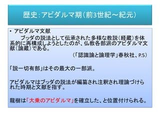 歴史：アビダルマ期（前3世紀～紀元）
• アビダルマ文献
ブッダの説法として伝承された多様な教説（経蔵）を体
系的に再構成しようとしたのが、仏教各部派のアビダルマ文
献（論蔵）である。
（「認識論と論理学」春秋社、P.5）
「説一切有部」はその最大の一部派。
アビダルマはブッダの説法が編纂され注釈され理論づけら
れた時期と文献を指す。
龍樹は「大乗のアビダルマ」を確立した、と位置付けられる。
 