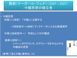 龍樹（ナーガール・ジュナ）（150? – 250?）
- 中観思想の確立者 -
• 中観思想
初期（2-5世紀） 「中論」に立脚する
（5世紀後半～6世紀）ディクナーガによる仏教論理学
中期（6世紀前半～） 学派としての中観派
後期（8世紀～）
シャーンタラクラシタ、カマラシーラを中心とする
中観派の思想
[参考] 「空と中観」春秋社、P.6
 