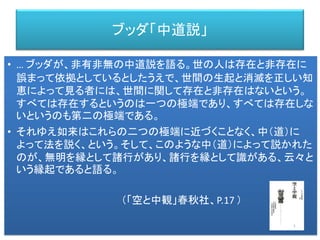 ブッダ「中道説」
• … ブッダが、非有非無の中道説を語る。世の人は存在と非存在に
誤まって依拠としているとしたうえで、世間の生起と消滅を正しい知
恵によって見る者には、世間に関して存在と非存在はないという。
すべては存在するというのは一つの極端であり、すべては存在しな
いというのも第二の極端である。
• それゆえ如来はこれらの二つの極端に近づくことなく、中（道）に
よって法を説く、という。そして、このような中（道）によって説かれた
のが、無明を縁として諸行があり、諸行を縁として識がある、云々と
いう縁起であると語る。
（「空と中観」春秋社、P.17 ）
 