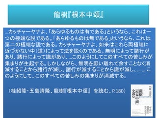 龍樹『根本中頌』
…カッチャーヤナよ、「あらゆるものは有である」というなら、これは一
つの極端な説である。「あらゆるものは無である」というなら、これは
第二の極端な説である。カッチャーヤナよ、如来はこれら両極端に
近づかない中（道）によって法を説くのである。無明によって諸行が
あり、諸行によって識があり、…このようにしてこのすべての苦しみが
集まりが生起する。しかしながら、無明を厭い離れて余すことなく消
滅することから諸行が滅し、諸行が滅することから識が滅し、… … こ
のようにして、このすべての苦しみの集まりが消滅する。
（桂紹隆・五島清隆、龍樹『根本中頌』 を読む、P.180）
 