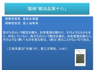 龍樹「観法品第十八」
得無我智者 是則名実観
得無我智者 是人為希有
我がものという観念を離れ、自我意識を離れた、そのようなものもま
た、存在していない。我がものという観念を離れ、自我意識を離れた、
そのような（無い）ものを見る者は、（実は）見ることがないのである。
（三枝充真注「中論（中）、第三文明社、 P.487）
 