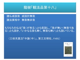 龍樹「観法品第十八」
諸仏或説我 或説於無我
諸法実相中 無我無非我
もろもろの仏は「我（が有る）」とも仮説し、「我が無い（無我であ
る）」とも説き、「いかなる我も無く、無我も無い」とも説いている。
（三枝充真注「中論（中）」、第三文明社、P.491）
 