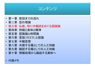 コンテンツ
• 第一章 前回までの流れ
• 第二章 空の理論
• 第三章 仏教、特に中観派をめぐる認識論
• 第四章 持続と身体と精神
• 第五章 認識論と時間論
• 第六章 言語（ロゴス）と認識
• 第七章 中観思想
• 第八章 共創する場としての人工知能
• 第九章 縁起する場としての人工知能
• 第十章 情報処理から縁起する実体へ
• 付録メモ
 