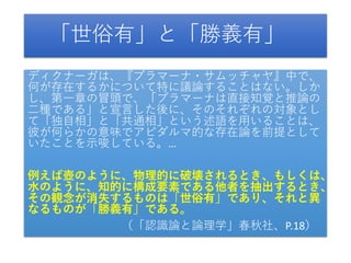「世俗有」と「勝義有」
ディクナーガは、『プラマーナ・サムッチャヤ』中で、
何が存在するかについて特に議論することはない。しか
し、第一章の冒頭で、「プラマーナは直接知覚と推論の
二種である」と宣言した後に、そのそれぞれの対象とし
て「独自相」と「共通相」という述語を用いることは、
彼が何らかの意味でアビダルマ的な存在論を前提として
いたことを示唆している。…
例えば壺のように、物理的に破壊されるとき、もしくは、
水のように、知的に構成要素である他者を抽出するとき、
その観念が消失するものは「世俗有」であり、それと異
なるものが「勝義有」である。
（「認識論と論理学」春秋社、P.18）
 