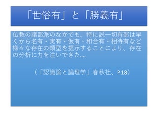 「世俗有」と「勝義有」
仏教の諸部派のなかでも、特に説一切有部は早
くから名有・実有・仮有・和合有・相待有など
様々な存在の類型を提示することにより、存在
の分析に力を注いできた….
（「認識論と論理学」春秋社、P.18）
 